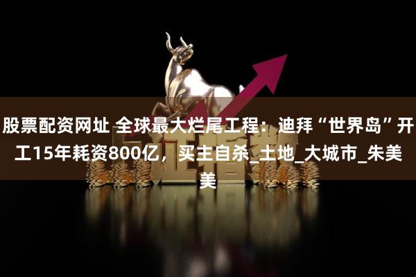 股票配资网址 全球最大烂尾工程：迪拜“世界岛”开工15年耗资800亿，买主自杀_土地_大城市_朱美