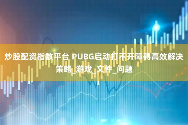 炒股配资指数平台 PUBG启动打不开障碍高效解决策略_游戏_文件_问题