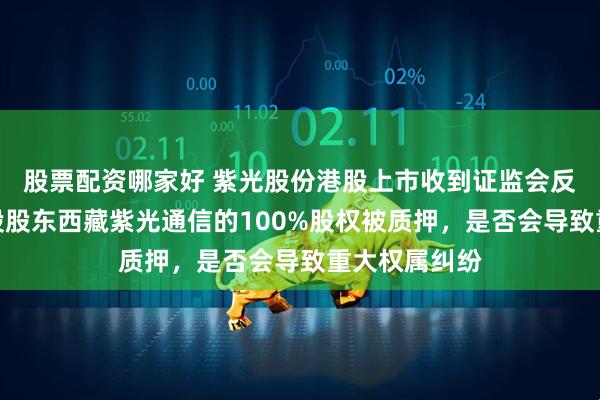 股票配资哪家好 紫光股份港股上市收到证监会反馈意见：控股股东西藏紫光通信的100%股权被质押，是否会导致重大权属纠纷