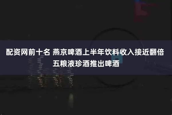 配资网前十名 燕京啤酒上半年饮料收入接近翻倍 五粮液珍酒推出啤酒