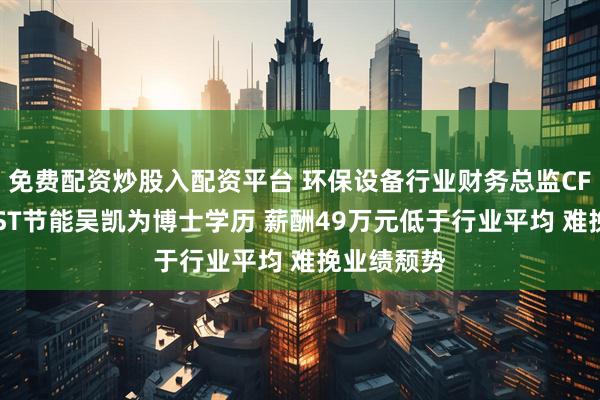 免费配资炒股入配资平台 环保设备行业财务总监CFO观察：*ST节能吴凯为博士学历 薪酬49万元低于行业平均 难挽业绩颓势