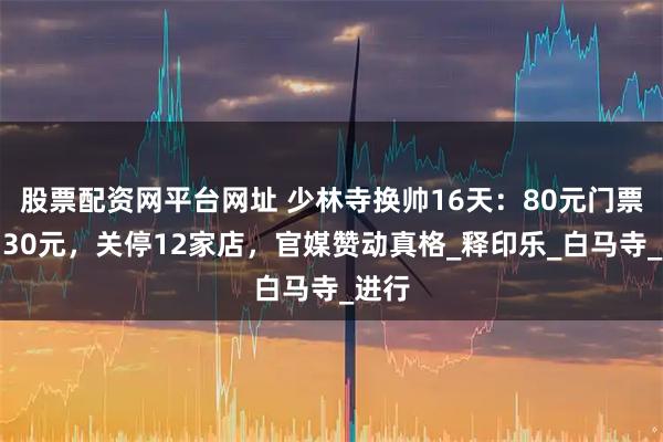 股票配资网平台网址 少林寺换帅16天：80元门票砍到30元，关停12家店，官媒赞动真格_释印乐_白马寺_进行
