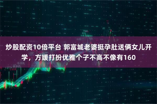 炒股配资10倍平台 郭富城老婆挺孕肚送俩女儿开学，方媛打扮优雅个子不高不像有160