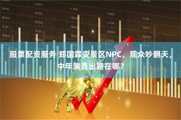 股票配资服务 郑国霖变景区NPC，观众吵翻天，中年演员出路在哪？