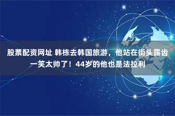 股票配资网址 韩栋去韩国旅游，他站在街头露齿一笑太帅了！44岁的他也是法拉利