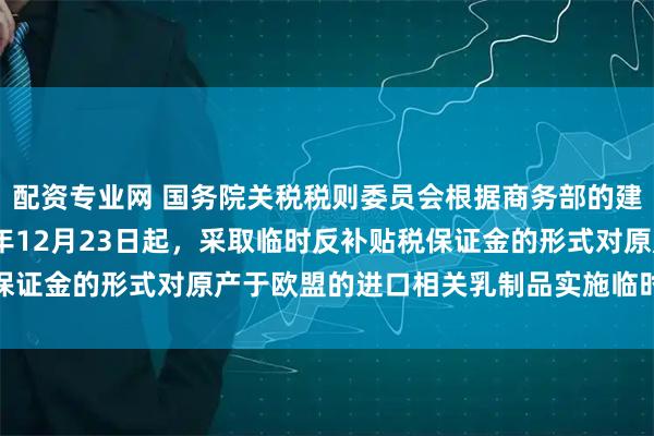 配资专业网 国务院关税税则委员会根据商务部的建议作出决定，自2025年12月23日起，采取临时反补贴税保证金的形式对原产于欧盟的进口相关乳制品实施临时反补贴措施