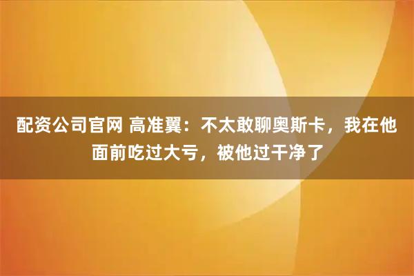 配资公司官网 高准翼：不太敢聊奥斯卡，我在他面前吃过大亏，被他过干净了